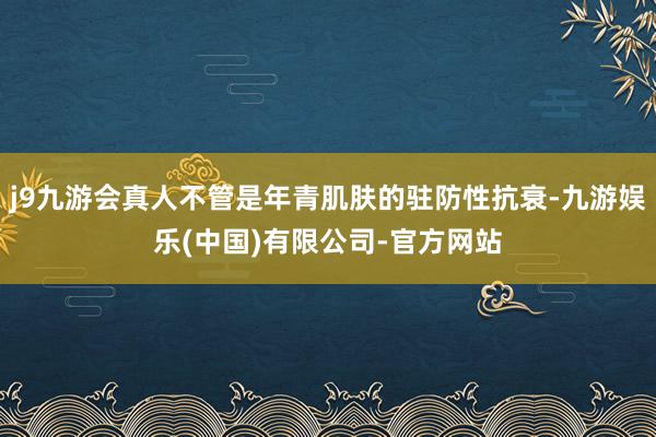 j9九游会真人不管是年青肌肤的驻防性抗衰-九游娱乐(中国)有限公司-官方网站