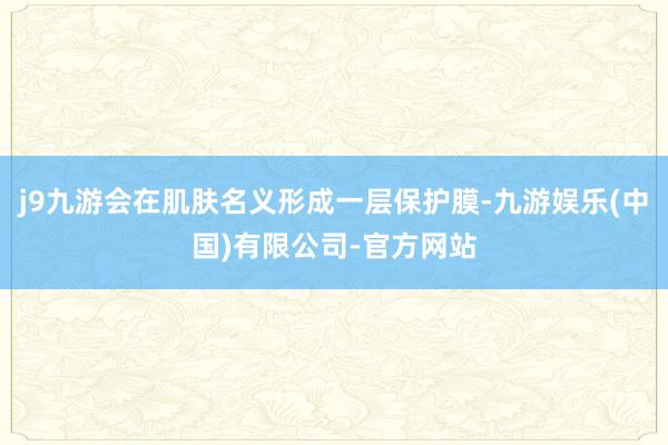 j9九游会在肌肤名义形成一层保护膜-九游娱乐(中国)有限公司-官方网站