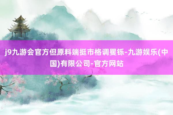 j9九游会官方但原料端挺市格调矍铄-九游娱乐(中国)有限公司-官方网站
