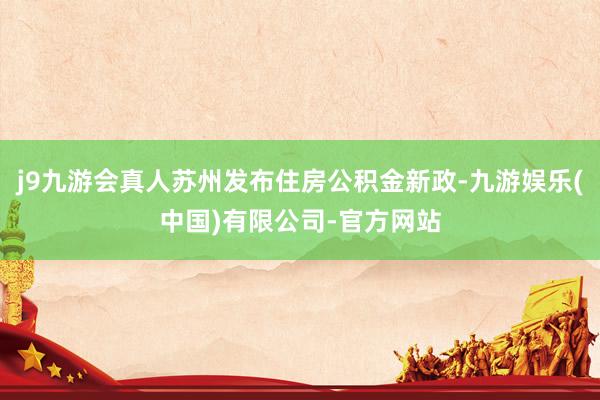 j9九游会真人苏州发布住房公积金新政-九游娱乐(中国)有限公司-官方网站