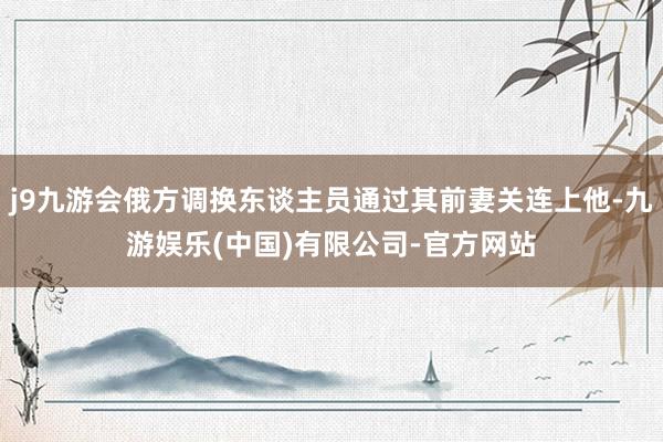 j9九游会俄方调换东谈主员通过其前妻关连上他-九游娱乐(中国)有限公司-官方网站