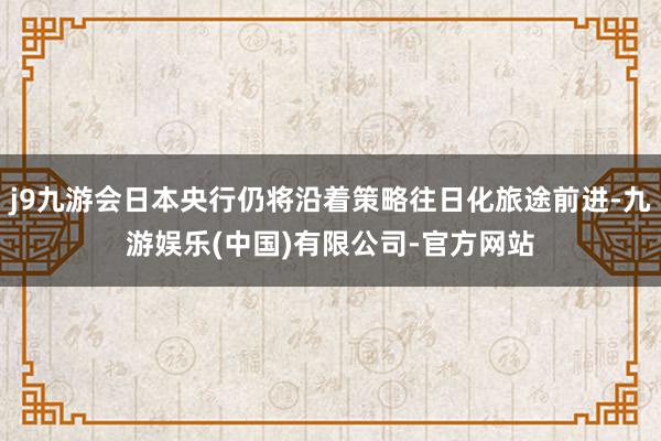j9九游会日本央行仍将沿着策略往日化旅途前进-九游娱乐(中国)有限公司-官方网站
