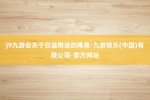 j9九游会 关于日益附进的降息-九游娱乐(中国)有限公司-官方网站