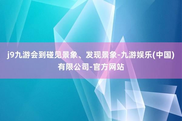 j9九游会到碰见景象、发现景象-九游娱乐(中国)有限公司-官方网站