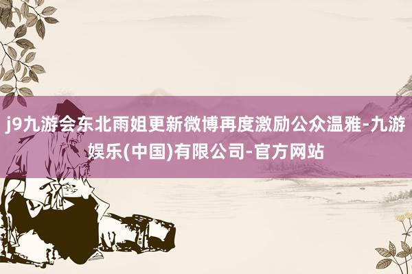 j9九游会东北雨姐更新微博再度激励公众温雅-九游娱乐(中国)有限公司-官方网站