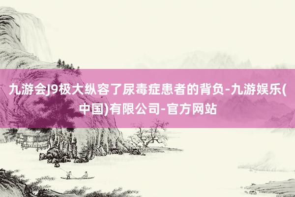 九游会J9极大纵容了尿毒症患者的背负-九游娱乐(中国)有限公司-官方网站
