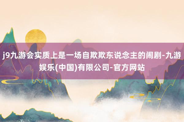j9九游会实质上是一场自欺欺东说念主的闹剧-九游娱乐(中国)有限公司-官方网站