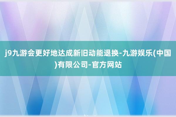 j9九游会更好地达成新旧动能退换-九游娱乐(中国)有限公司-官方网站