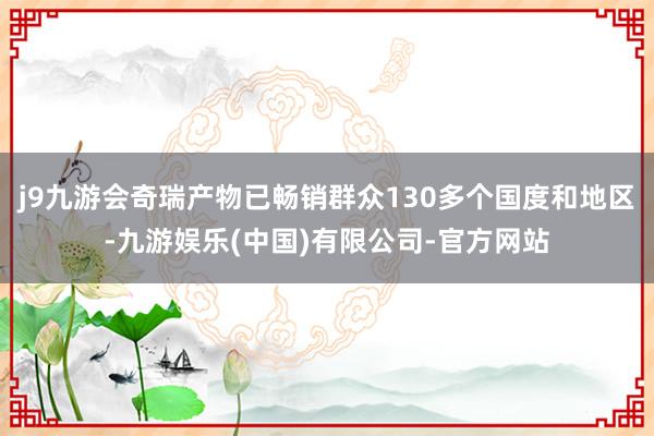 j9九游会奇瑞产物已畅销群众130多个国度和地区-九游娱乐(中国)有限公司-官方网站