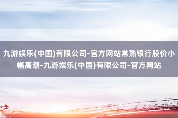 九游娱乐(中国)有限公司-官方网站常熟银行股价小幅高潮-九游娱乐(中国)有限公司-官方网站