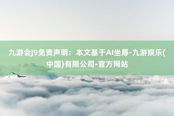 九游会J9免责声明：本文基于AI坐蓐-九游娱乐(中国)有限公司-官方网站