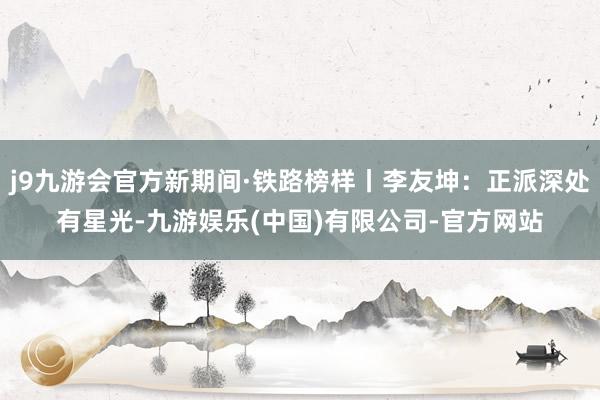 j9九游会官方新期间·铁路榜样丨李友坤：正派深处有星光-九游娱乐(中国)有限公司-官方网站