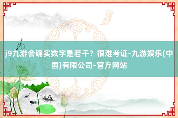 j9九游会确实数字是若干？很难考证-九游娱乐(中国)有限公司-官方网站