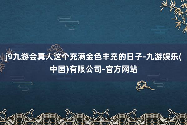 j9九游会真人这个充满金色丰充的日子-九游娱乐(中国)有限公司-官方网站