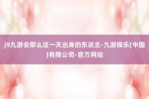 j9九游会那么这一天出身的东谈主-九游娱乐(中国)有限公司-官方网站