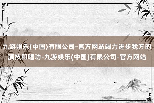 九游娱乐(中国)有限公司-官方网站竭力进步我方的演技和唱功-九游娱乐(中国)有限公司-官方网站
