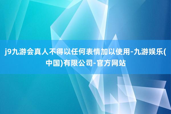 j9九游会真人不得以任何表情加以使用-九游娱乐(中国)有限公司-官方网站
