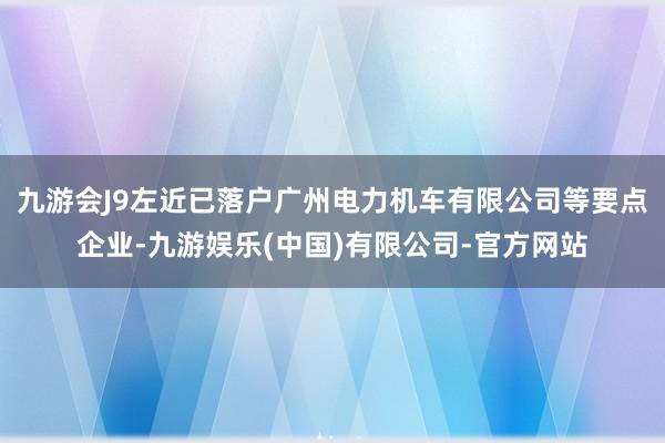 九游会J9左近已落户广州电力机车有限公司等要点企业-九游娱乐(中国)有限公司-官方网站