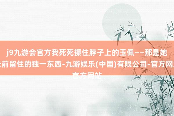 j9九游会官方我死死攥住脖子上的玉佩――那是她走前留住的独一东西-九游娱乐(中国)有限公司-官方网站
