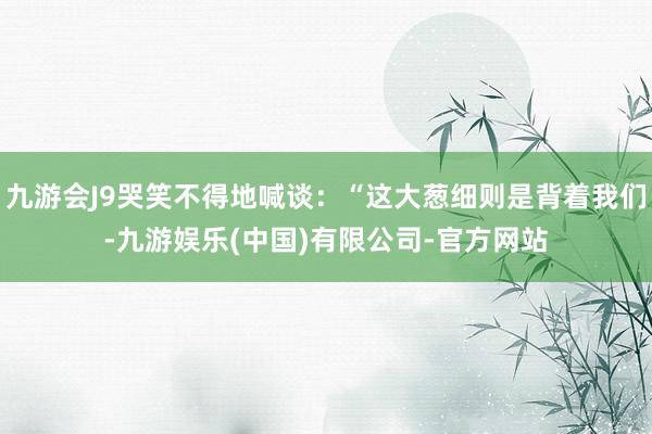 九游会J9哭笑不得地喊谈：“这大葱细则是背着我们-九游娱乐(中国)有限公司-官方网站