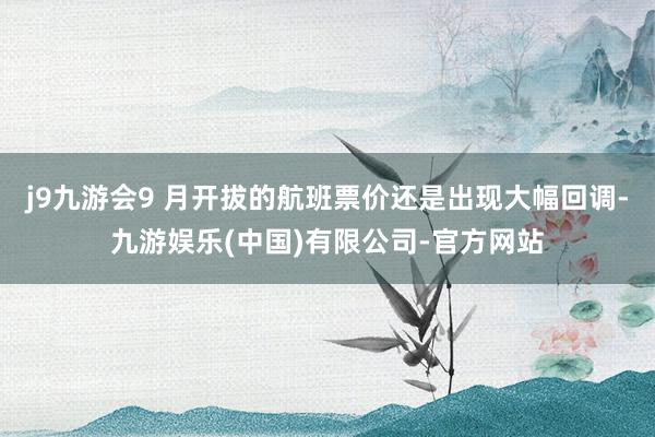 j9九游会9 月开拔的航班票价还是出现大幅回调-九游娱乐(中国)有限公司-官方网站