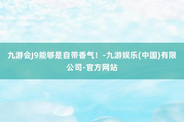 九游会J9能够是自带香气！-九游娱乐(中国)有限公司-官方网站