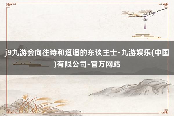 j9九游会向往诗和迢遥的东谈主士-九游娱乐(中国)有限公司-官方网站