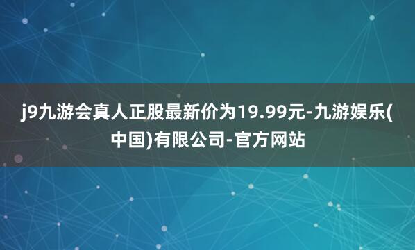 j9九游会真人正股最新价为19.99元-九游娱乐(中国)有限公司-官方网站