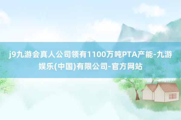 j9九游会真人公司领有1100万吨PTA产能-九游娱乐(中国)有限公司-官方网站