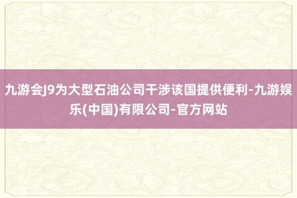 九游会J9为大型石油公司干涉该国提供便利-九游娱乐(中国)有限公司-官方网站