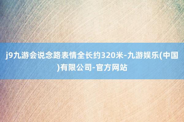 j9九游会说念路表情全长约320米-九游娱乐(中国)有限公司-官方网站