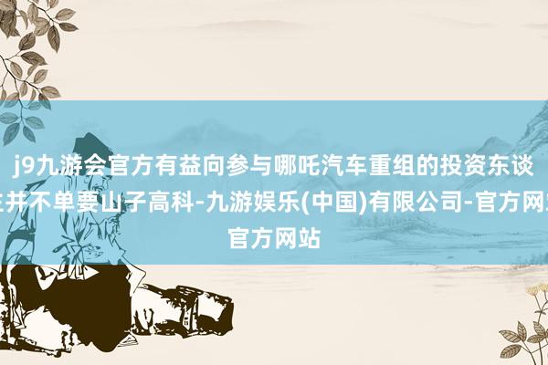 j9九游会官方有益向参与哪吒汽车重组的投资东谈主并不单要山子高科-九游娱乐(中国)有限公司-官方网站