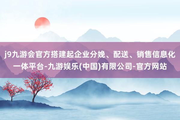 j9九游会官方搭建起企业分娩、配送、销售信息化一体平台-九游娱乐(中国)有限公司-官方网站