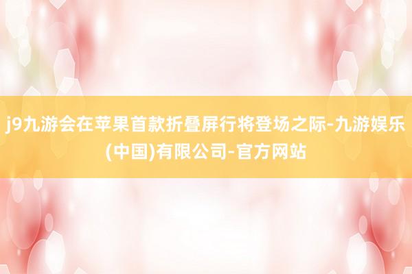j9九游会在苹果首款折叠屏行将登场之际-九游娱乐(中国)有限公司-官方网站