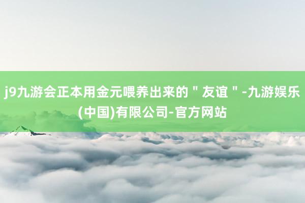 j9九游会正本用金元喂养出来的＂友谊＂-九游娱乐(中国)有限公司-官方网站