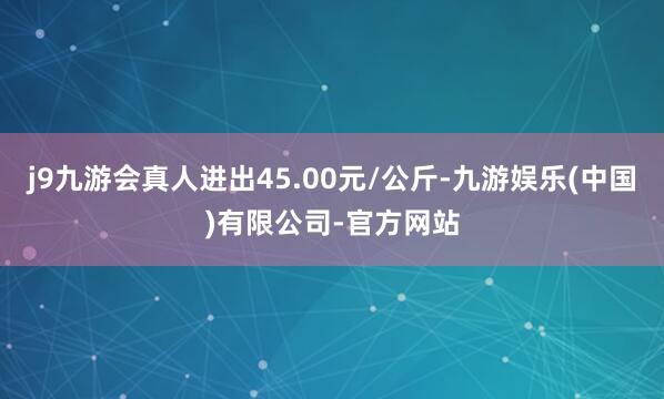 j9九游会真人进出45.00元/公斤-九游娱乐(中国)有限公司-官方网站