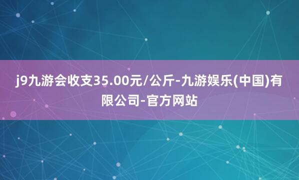 j9九游会收支35.00元/公斤-九游娱乐(中国)有限公司-官方网站