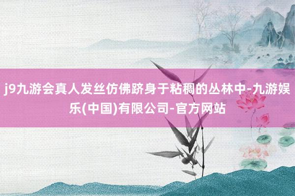j9九游会真人发丝仿佛跻身于粘稠的丛林中-九游娱乐(中国)有限公司-官方网站