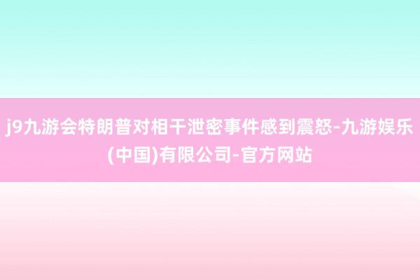 j9九游会特朗普对相干泄密事件感到震怒-九游娱乐(中国)有限公司-官方网站