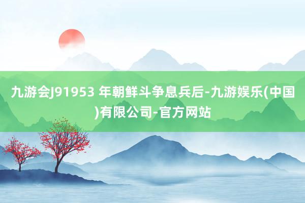 九游会J91953 年朝鲜斗争息兵后-九游娱乐(中国)有限公司-官方网站