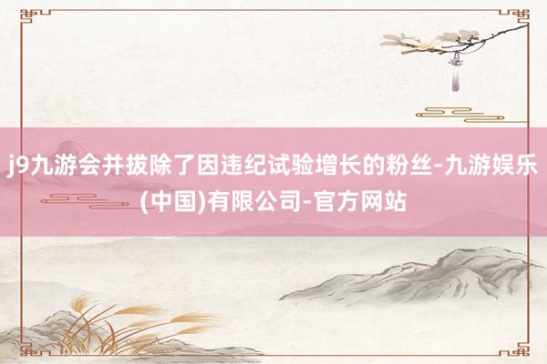j9九游会并拔除了因违纪试验增长的粉丝-九游娱乐(中国)有限公司-官方网站
