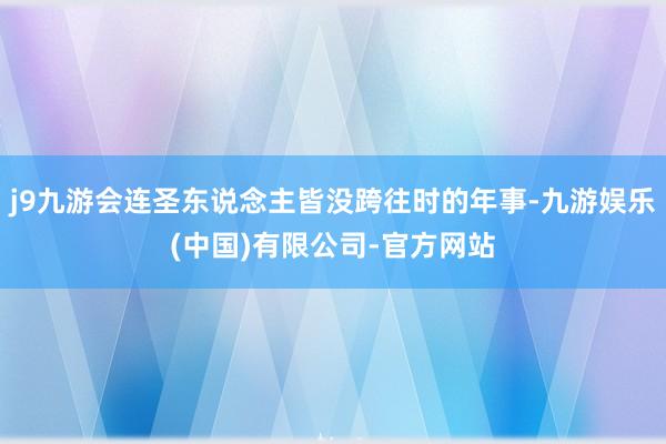j9九游会连圣东说念主皆没跨往时的年事-九游娱乐(中国)有限公司-官方网站