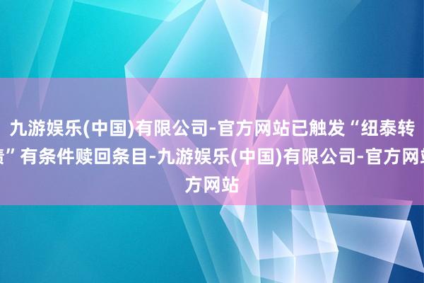 九游娱乐(中国)有限公司-官方网站已触发“纽泰转债”有条件赎回条目-九游娱乐(中国)有限公司-官方网站