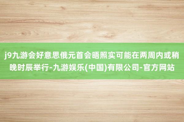 j9九游会好意思俄元首会晤照实可能在两周内或稍晚时辰举行-九游娱乐(中国)有限公司-官方网站