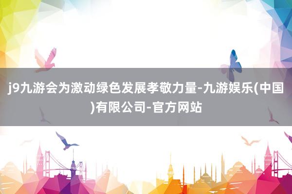 j9九游会为激动绿色发展孝敬力量-九游娱乐(中国)有限公司-官方网站