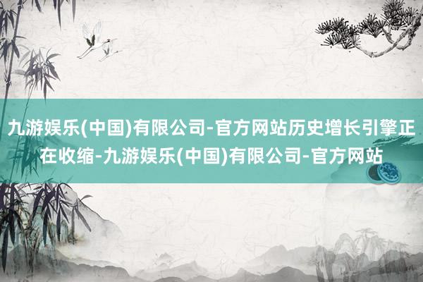 九游娱乐(中国)有限公司-官方网站历史增长引擎正在收缩-九游娱乐(中国)有限公司-官方网站