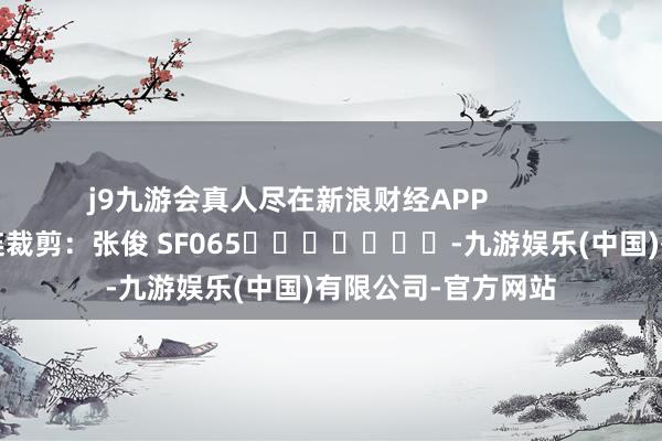 j9九游会真人尽在新浪财经APP            						株连裁剪：张俊 SF065							-九游娱乐(中国)有限公司-官方网站