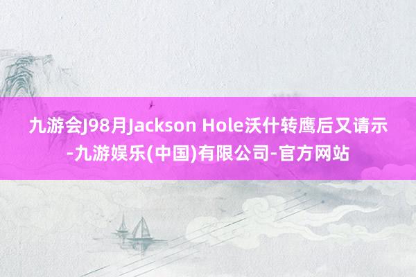 九游会J98月Jackson Hole沃什转鹰后又请示-九游娱乐(中国)有限公司-官方网站