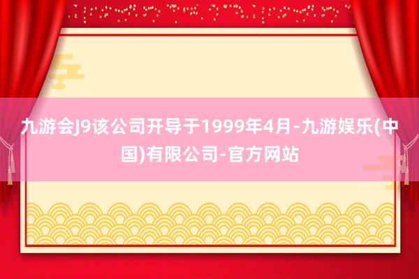 九游会J9该公司开导于1999年4月-九游娱乐(中国)有限公司-官方网站