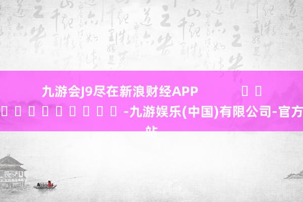 九游会J9尽在新浪财经APP            													-九游娱乐(中国)有限公司-官方网站